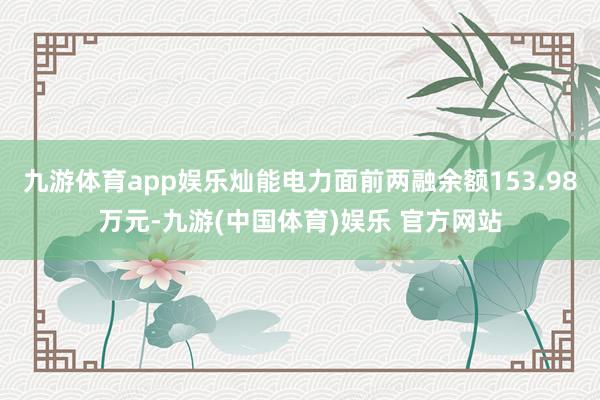 九游体育app娱乐灿能电力面前两融余额153.98万元-九游(中国体育)娱乐 官方网站