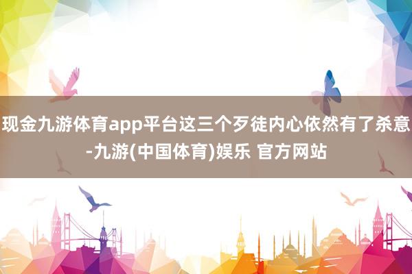 现金九游体育app平台这三个歹徒内心依然有了杀意-九游(中国体育)娱乐 官方网站
