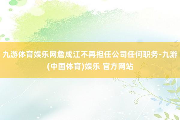 九游体育娱乐网詹成江不再担任公司任何职务-九游(中国体育)娱乐 官方网站