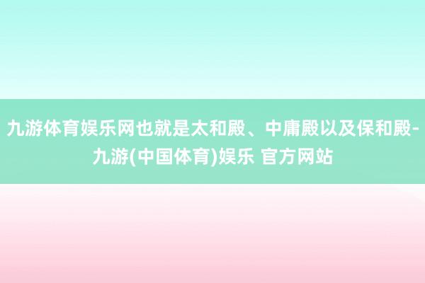 九游体育娱乐网也就是太和殿、中庸殿以及保和殿-九游(中国体育)娱乐 官方网站