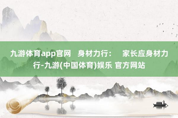 九游体育app官网   身材力行：   家长应身材力行-九游(中国体育)娱乐 官方网站