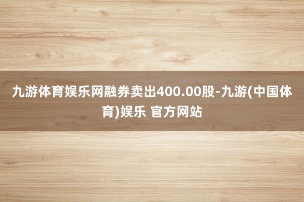 九游体育娱乐网融券卖出400.00股-九游(中国体育)娱乐 官方网站