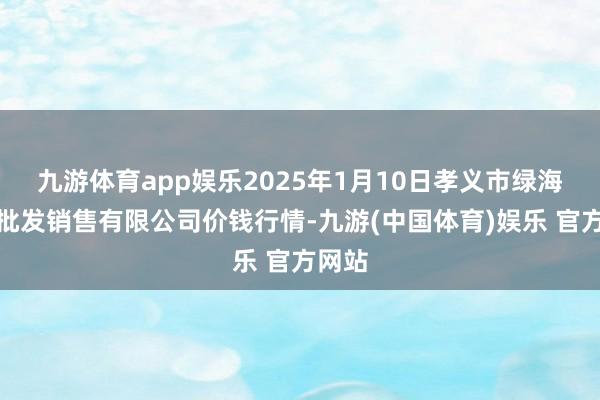 九游体育app娱乐2025年1月10日孝义市绿海蔬菜批发销售有限公司价钱行情-九游(中国体育)娱乐 官方网站