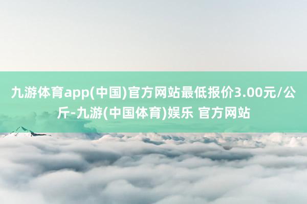 九游体育app(中国)官方网站最低报价3.00元/公斤-九游(中国体育)娱乐 官方网站