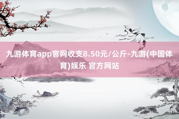 九游体育app官网收支8.50元/公斤-九游(中国体育)娱乐 官方网站