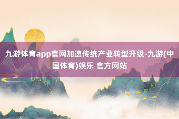 九游体育app官网加速传统产业转型升级-九游(中国体育)娱乐 官方网站