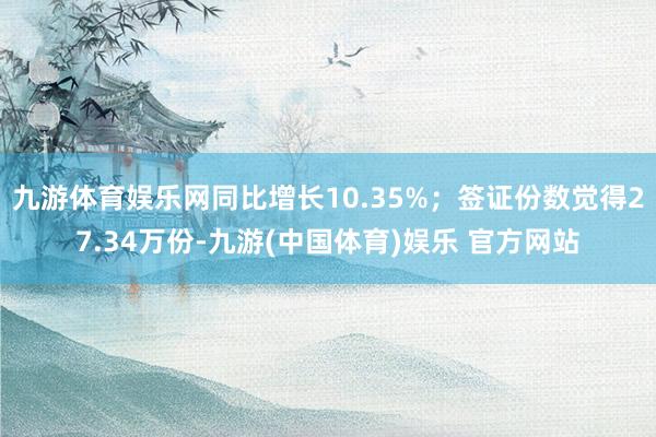 九游体育娱乐网同比增长10.35%；签证份数觉得27.34万份-九游(中国体育)娱乐 官方网站