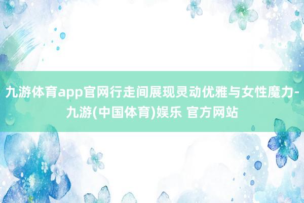 九游体育app官网行走间展现灵动优雅与女性魔力-九游(中国体育)娱乐 官方网站
