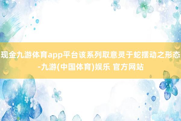 现金九游体育app平台该系列取意灵于蛇摆动之形态-九游(中国体育)娱乐 官方网站
