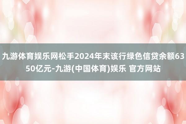 九游体育娱乐网松手2024年末该行绿色信贷余额6350亿元-九游(中国体育)娱乐 官方网站