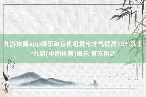 九游体育app娱乐单台机组发电才气提高15%以上-九游(中国体育)娱乐 官方网站