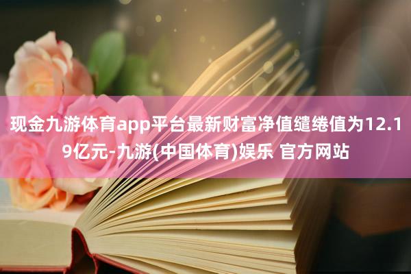现金九游体育app平台最新财富净值缱绻值为12.19亿元-九游(中国体育)娱乐 官方网站