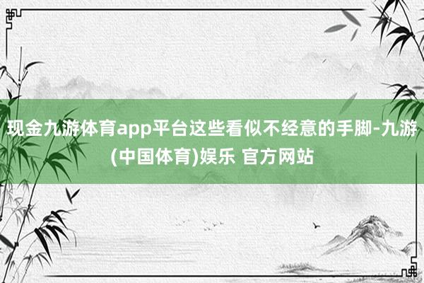 现金九游体育app平台这些看似不经意的手脚-九游(中国体育)娱乐 官方网站