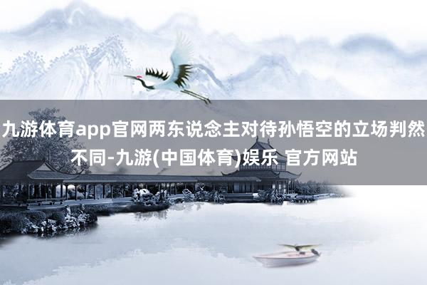 九游体育app官网两东说念主对待孙悟空的立场判然不同-九游(中国体育)娱乐 官方网站