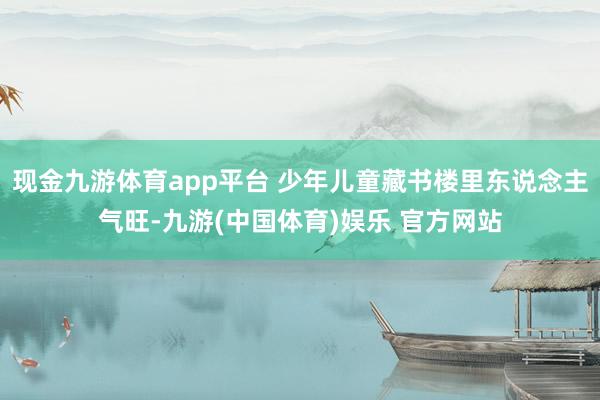 现金九游体育app平台 少年儿童藏书楼里东说念主气旺-九游(中国体育)娱乐 官方网站