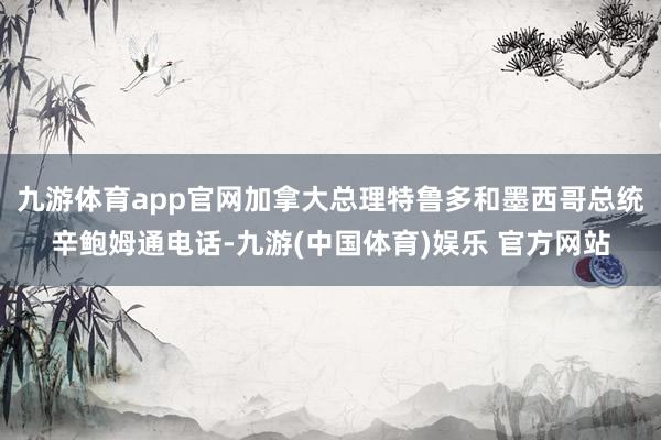 九游体育app官网加拿大总理特鲁多和墨西哥总统辛鲍姆通电话-九游(中国体育)娱乐 官方网站