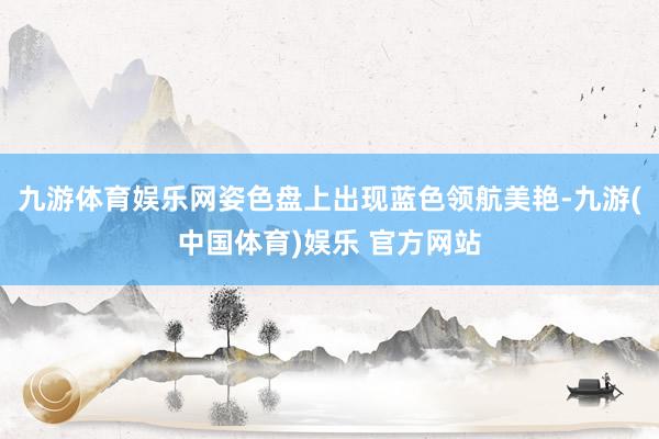 九游体育娱乐网姿色盘上出现蓝色领航美艳-九游(中国体育)娱乐 官方网站