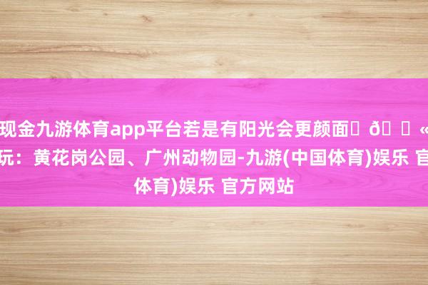 现金九游体育app平台若是有阳光会更颜面 💫附进游玩:黄花岗公园、广州动物园-九游(中国体育)娱乐 官方网站