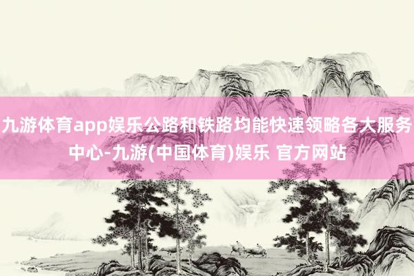 九游体育app娱乐公路和铁路均能快速领略各大服务中心-九游(中国体育)娱乐 官方网站