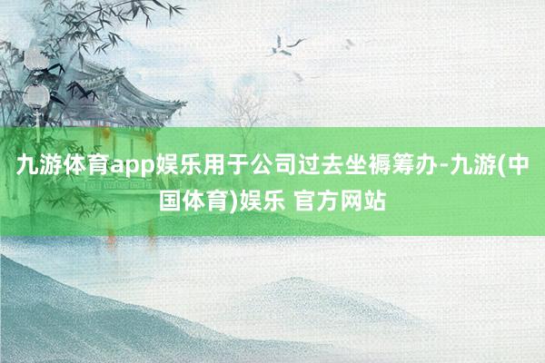 九游体育app娱乐用于公司过去坐褥筹办-九游(中国体育)娱乐 官方网站