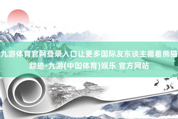九游体育官网登录入口让更多国际友东谈主循着熊猫踪迹-九游(中国体育)娱乐 官方网站