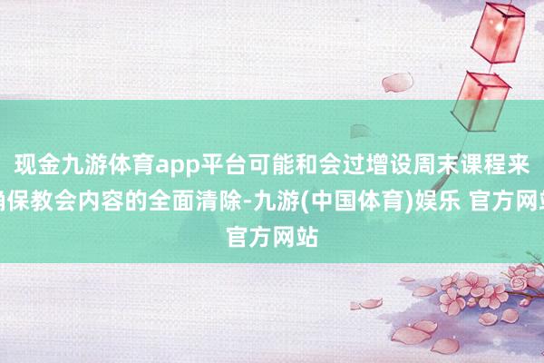 现金九游体育app平台可能和会过增设周末课程来确保教会内容的全面清除-九游(中国体育)娱乐 官方网站