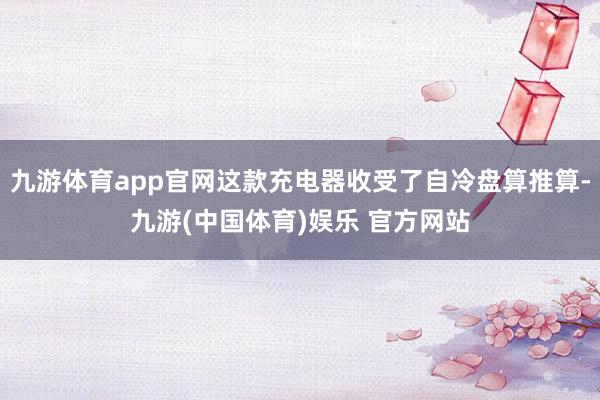 九游体育app官网这款充电器收受了自冷盘算推算-九游(中国体育)娱乐 官方网站