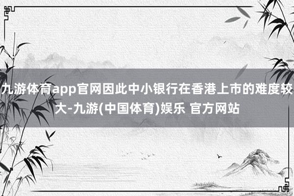 九游体育app官网因此中小银行在香港上市的难度较大-九游(中国体育)娱乐 官方网站