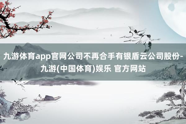 九游体育app官网公司不再合手有银盾云公司股份-九游(中国体育)娱乐 官方网站