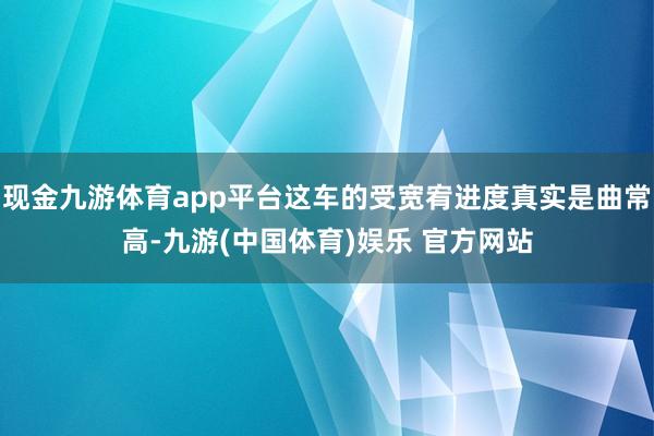 现金九游体育app平台这车的受宽宥进度真实是曲常高-九游(中国体育)娱乐 官方网站