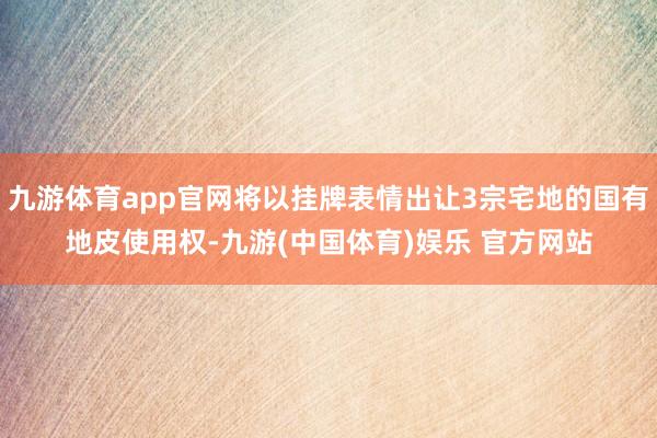 九游体育app官网将以挂牌表情出让3宗宅地的国有地皮使用权-九游(中国体育)娱乐 官方网站