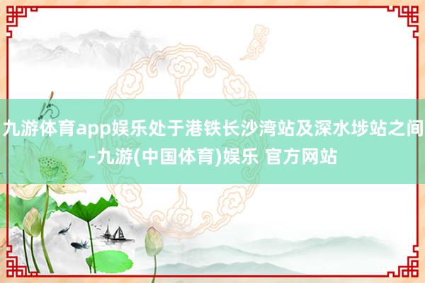 九游体育app娱乐处于港铁长沙湾站及深水埗站之间-九游(中国体育)娱乐 官方网站