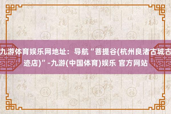 九游体育娱乐网地址：导航“菩提谷(杭州良渚古城古迹店)”-九游(中国体育)娱乐 官方网站