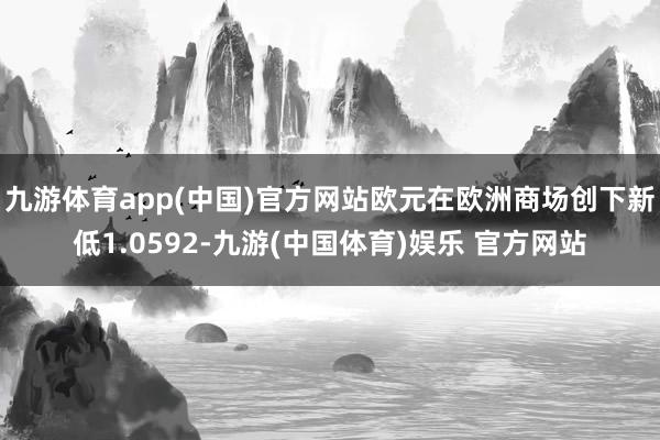 九游体育app(中国)官方网站欧元在欧洲商场创下新低1.0592-九游(中国体育)娱乐 官方网站