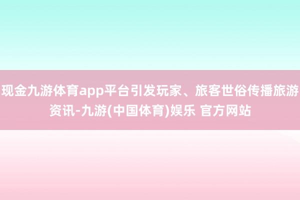 现金九游体育app平台引发玩家、旅客世俗传播旅游资讯-九游(中国体育)娱乐 官方网站