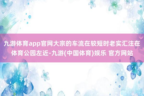 九游体育app官网大宗的车流在较短时老实汇注在体育公园左近-九游(中国体育)娱乐 官方网站