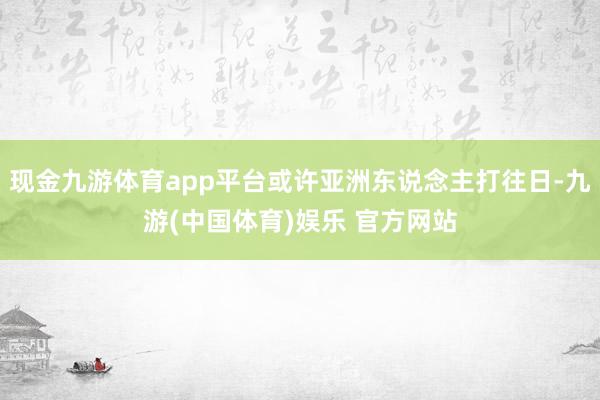 现金九游体育app平台或许亚洲东说念主打往日-九游(中国体育)娱乐 官方网站