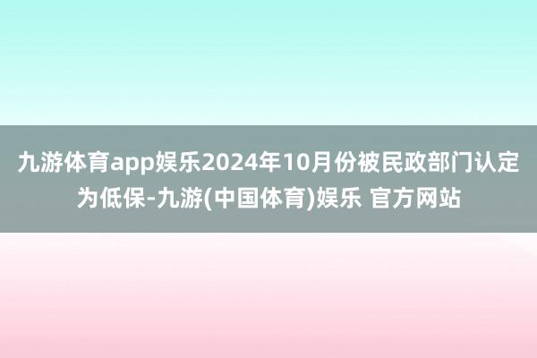 九游体育app娱乐2024年10月份被民政部门认定为低保-九游(中国体育)娱乐 官方网站