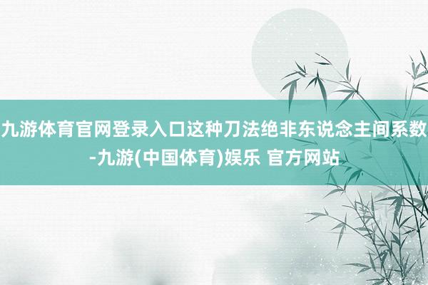 九游体育官网登录入口这种刀法绝非东说念主间系数-九游(中国体育)娱乐 官方网站