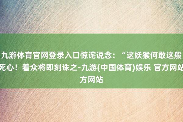 九游体育官网登录入口惊诧说念：“这妖猴何敢这般死心！着众将即刻诛之-九游(中国体育)娱乐 官方网站