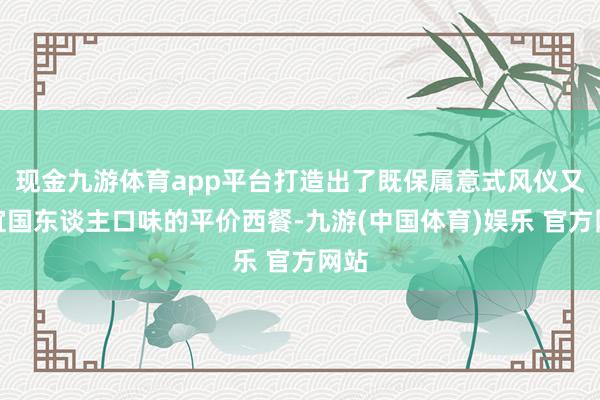 现金九游体育app平台打造出了既保属意式风仪又相宜国东谈主口味的平价西餐-九游(中国体育)娱乐 官方网站