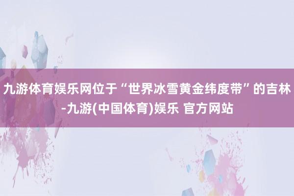九游体育娱乐网位于“世界冰雪黄金纬度带”的吉林-九游(中国体育)娱乐 官方网站