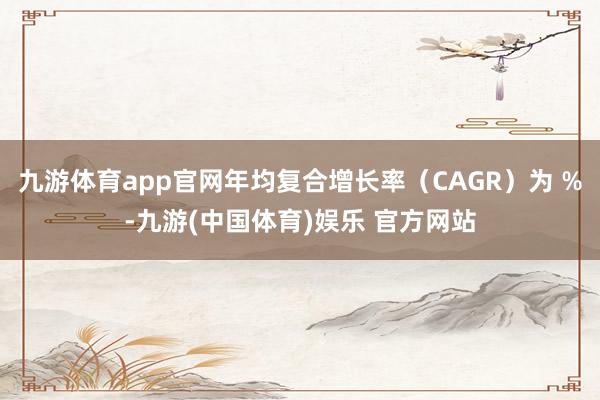 九游体育app官网年均复合增长率（CAGR）为 %-九游(中国体育)娱乐 官方网站