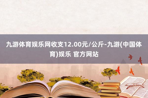 九游体育娱乐网收支12.00元/公斤-九游(中国体育)娱乐 官方网站