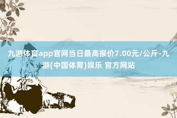 九游体育app官网当日最高报价7.00元/公斤-九游(中国体育)娱乐 官方网站