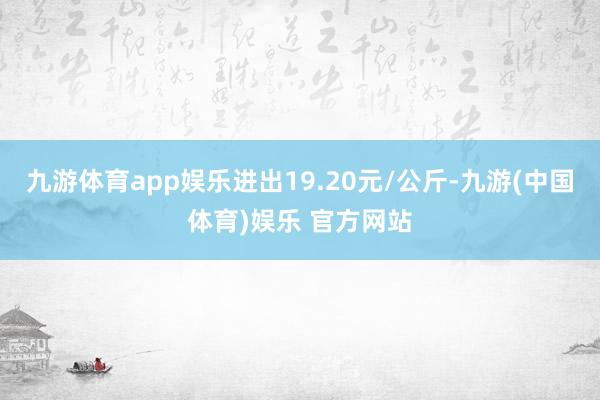 九游体育app娱乐进出19.20元/公斤-九游(中国体育)娱乐 官方网站