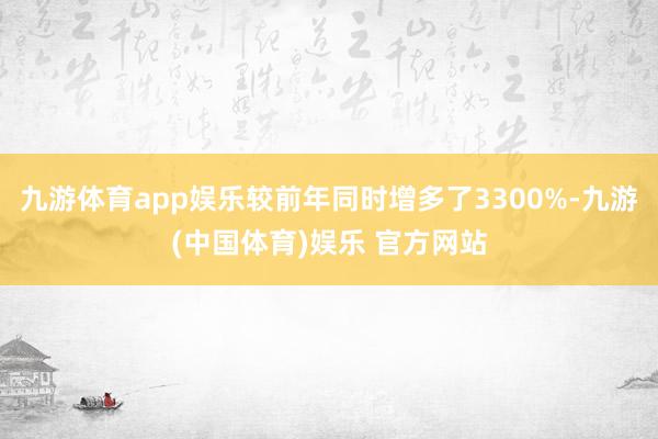 九游体育app娱乐较前年同时增多了3300%-九游(中国体育)娱乐 官方网站