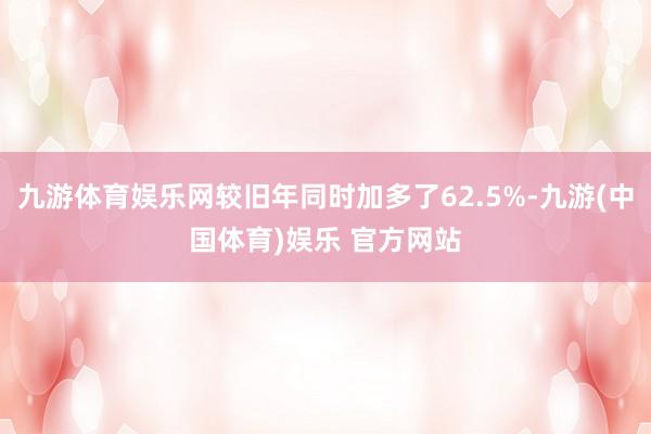 九游体育娱乐网较旧年同时加多了62.5%-九游(中国体育)娱乐 官方网站