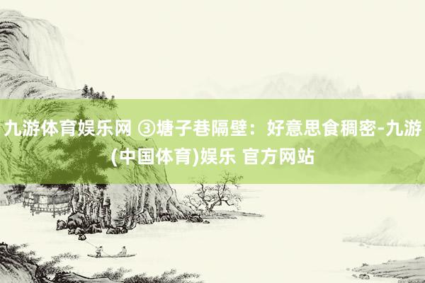 九游体育娱乐网 ③塘子巷隔壁:好意思食稠密-九游(中国体育)娱乐 官方网站