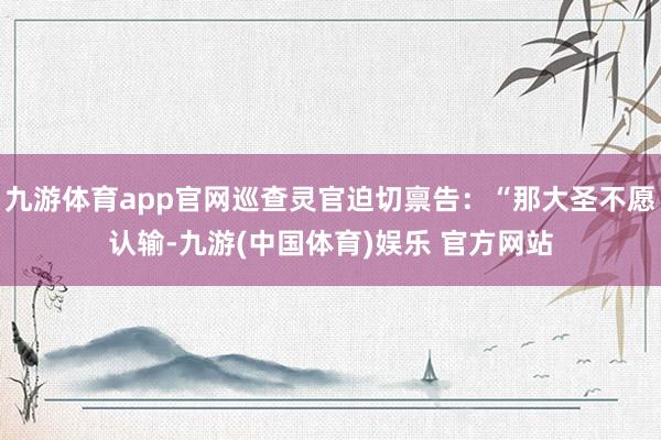 九游体育app官网巡查灵官迫切禀告：“那大圣不愿认输-九游(中国体育)娱乐 官方网站